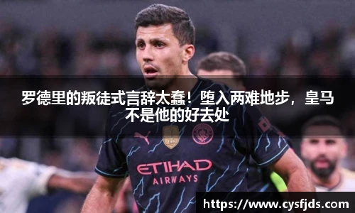 罗德里的叛徒式言辞太蠢！堕入两难地步，皇马不是他的好去处